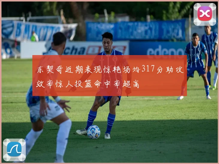 东契奇近期表现惊艳场均317分助攻效率惊人投篮命中率超高