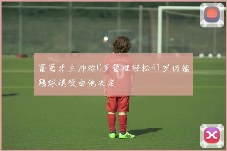 葡萄牙主帅称C罗管理轻松41岁仍能踢球退役由他决定