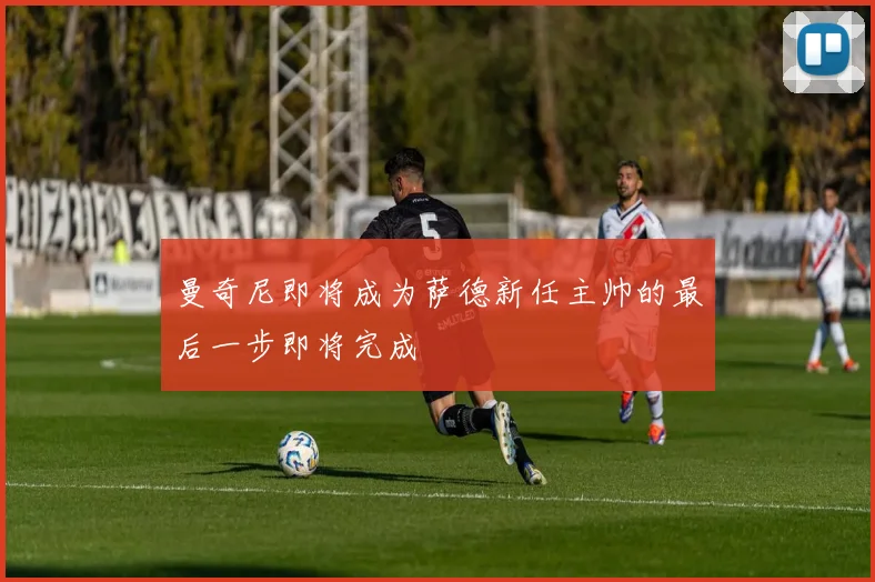 曼奇尼即将成为萨德新任主帅的最后一步即将完成