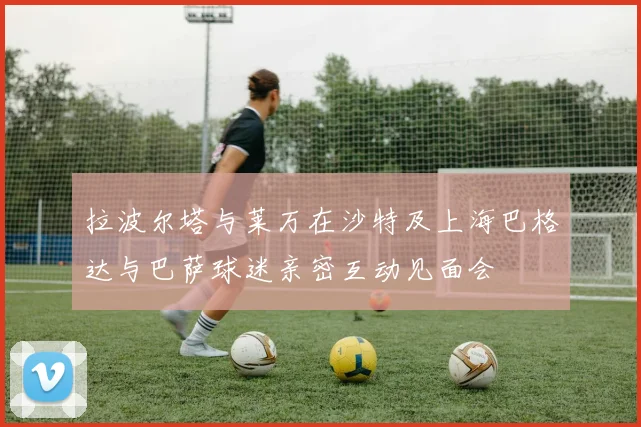拉波尔塔与莱万在沙特及上海巴格达与巴萨球迷亲密互动见面会