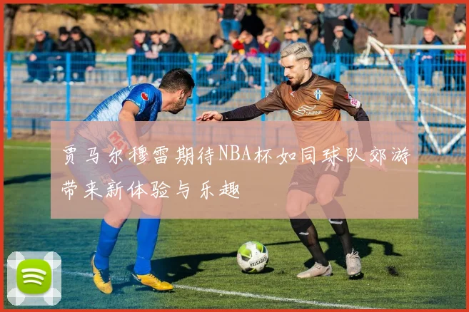 贾马尔穆雷期待NBA杯如同球队郊游带来新体验与乐趣