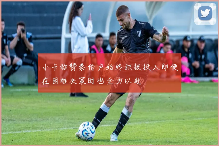 小卡称赞泰伦卢始终积极投入即便在困难决策时也全力以赴