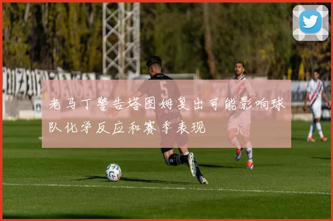 老马丁警告塔图姆复出可能影响球队化学反应和赛季表现