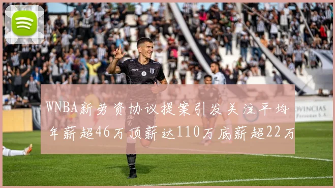 WNBA新劳资协议提案引发关注平均年薪超46万顶薪达110万底薪超22万