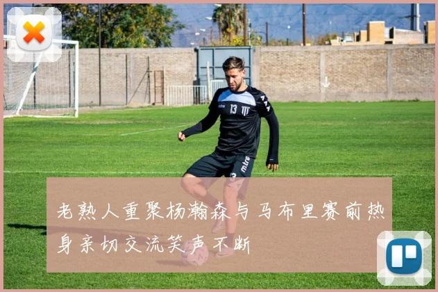 老熟人重聚杨瀚森与马布里赛前热身亲切交流笑声不断
