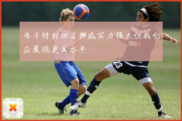 洛卡特利坦言挪威实力强大但我们应展现更高水平