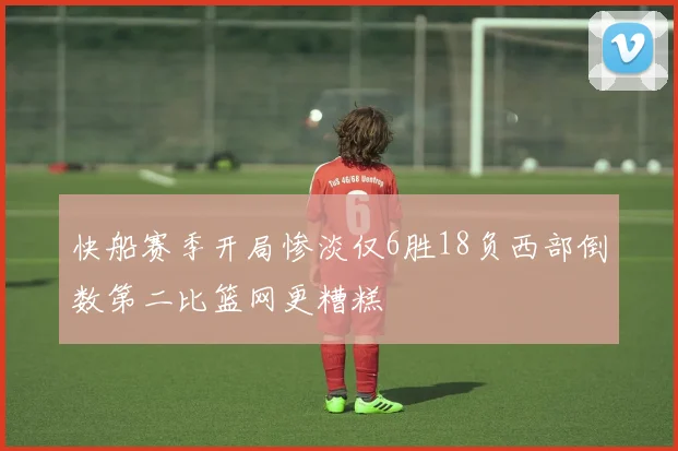 快船赛季开局惨淡仅6胜18负西部倒数第二比篮网更糟糕