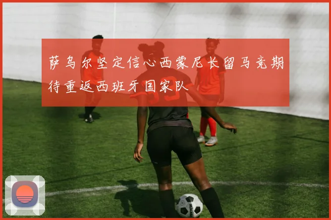 萨乌尔坚定信心西蒙尼长留马竞期待重返西班牙国家队