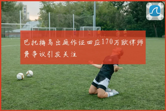 巴托梅乌出庭作证回应170万欧律师费争议引发关注