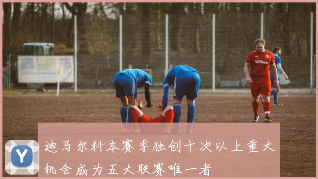 迪马尔科本赛季独创十次以上重大机会成为五大联赛唯一者