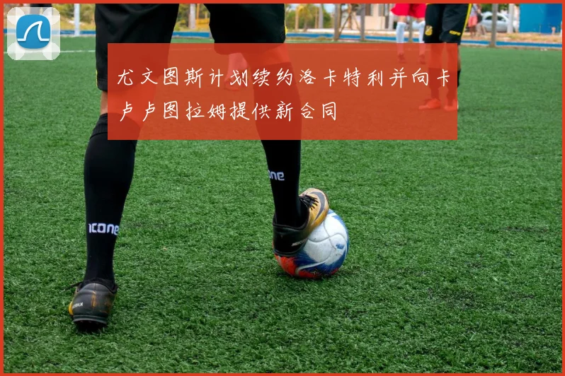 尤文图斯计划续约洛卡特利并向卡卢卢图拉姆提供新合同