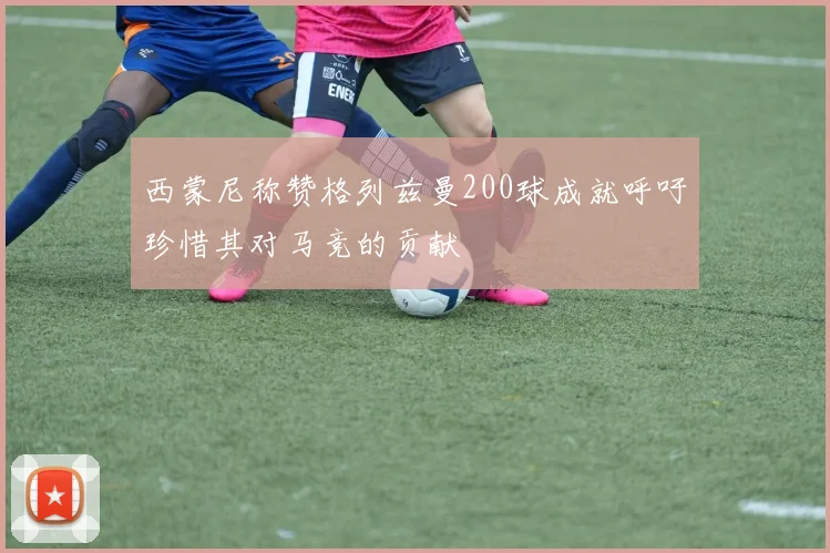 西蒙尼称赞格列兹曼200球成就呼吁珍惜其对马竞的贡献