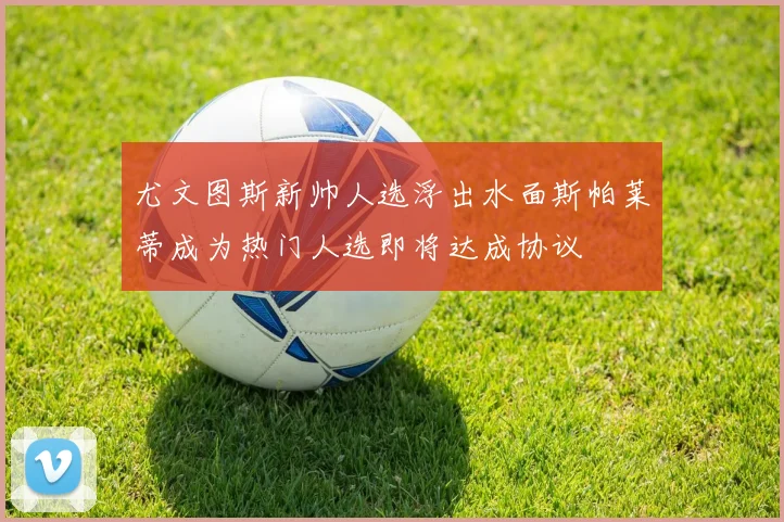尤文图斯新帅人选浮出水面斯帕莱蒂成为热门人选即将达成协议