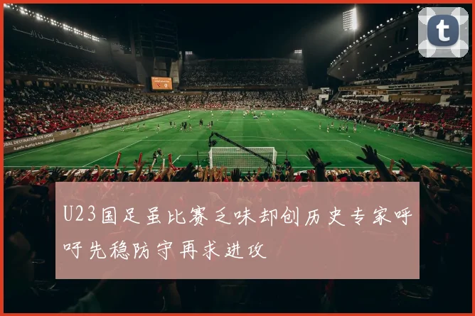 U23国足虽比赛乏味却创历史专家呼吁先稳防守再求进攻
