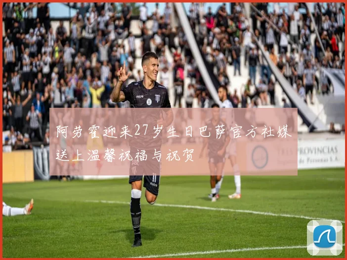 阿劳霍迎来27岁生日巴萨官方社媒送上温馨祝福与祝贺