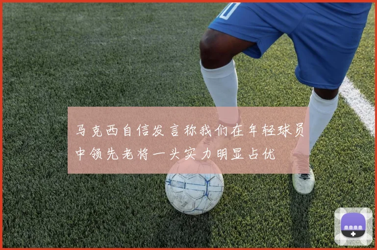 马克西自信发言称我们在年轻球员中领先老将一头实力明显占优