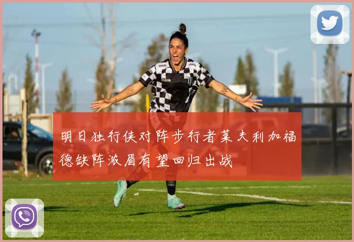 明日独行侠对阵步行者莱夫利加福德缺阵浓眉有望回归出战